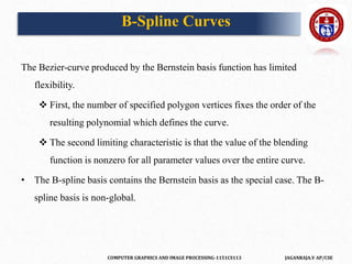 COMPUTER GRAPHICS AND IMAGE PROCESSING-1151CS113 JAGANRAJA.V AP/CSE
B-Spline Curves
The Bezier-curve produced by the Bernstein basis function has limited
flexibility.
 First, the number of specified polygon vertices fixes the order of the
resulting polynomial which defines the curve.
 The second limiting characteristic is that the value of the blending
function is nonzero for all parameter values over the entire curve.
• The B-spline basis contains the Bernstein basis as the special case. The B-
spline basis is non-global.
 