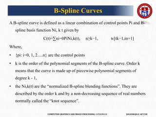 COMPUTER GRAPHICS AND IMAGE PROCESSING-1151CS113 JAGANRAJA.V AP/CSE
A B-spline curve is defined as a linear combination of control points Pi and B-
spline basis function Ni, k t given by
C(t)=∑ni=0PiNi,k(t), n≥k−1, tϵ[tk−1,tn+1]
Where,
• {pi: i=0, 1, 2….n} are the control points
• k is the order of the polynomial segments of the B-spline curve. Order k
means that the curve is made up of piecewise polynomial segments of
degree k - 1,
• the Ni,k(t) are the “normalized B-spline blending functions”. They are
described by the order k and by a non-decreasing sequence of real numbers
normally called the “knot sequence”.
B-Spline Curves
 