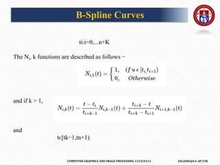 COMPUTER GRAPHICS AND IMAGE PROCESSING-1151CS113 JAGANRAJA.V AP/CSE
ti:i=0,...n+K
The Ni, k functions are described as follows −
and if k > 1,
and
tϵ[tk−1,tn+1)
B-Spline Curves
 