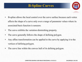 COMPUTER GRAPHICS AND IMAGE PROCESSING-1151CS113 JAGANRAJA.V AP/CSE
• B-spline allows the local control over the curve surface because each vertex
affects the shape of a curve only over a range of parameter values where its
associated basis function is nonzero.
• The curve exhibits the variation diminishing property.
• The curve generally follows the shape of defining polygon.
• Any affine transformation can be applied to the curve by applying it to the
vertices of defining polygon.
• The curve line within the convex hull of its defining polygon.
B-Spline Curves
 