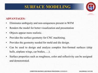 COMPUTER GRAPHICS AND IMAGE PROCESSING-1151CS113 JAGANRAJA.V AP/CSE
ADVANTAGES:
• Eliminates ambiguity and non-uniqueness present in WFM
• Renders the model for better visualization and presentation
• Objects appear more realistic.
• Provides the surface geometry for CNC machining.
• Provides the geometry needed for mold and die design.
• Can be used to design and analyze complex free-formed surfaces (ship
hulls, airplane wings, car bodies, …).
• Surface properties such as roughness, color and reflectivity can be assigned
and demonstrated.
SURFACE MODELING
 
