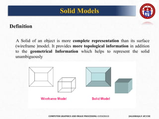 COMPUTER GRAPHICS AND IMAGE PROCESSING-1151CS113 JAGANRAJA.V AP/CSE
Solid Models
Definition
A Solid of an object is more complete representation than its surface
(wireframe )model. It provides more topological information in addition
to the geometrical Information which helps to represent the solid
unambiguously
 