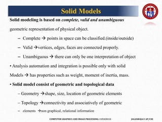 COMPUTER GRAPHICS AND IMAGE PROCESSING-1151CS113 JAGANRAJA.V AP/CSE
Solid modeling is based on complete, valid and unambiguous
geometric representation of physical object.
– Complete  points in space can be classified.(inside/outside)
– Valid vertices, edges, faces are connected properly.
– Unambiguous  there can only be one interpretation of object
• Analysis automation and integration is possible only with solid
Models  has properties such as weight, moment of inertia, mass.
• Solid model consist of geometric and topological data
– Geometry shape, size, location of geometric elements
– Topology connectivity and associatively of geometric
– elements non graphical, relational information
Solid Models
 