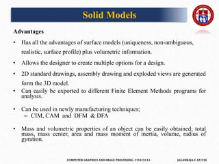 COMPUTER GRAPHICS AND IMAGE PROCESSING-1151CS113 JAGANRAJA.V AP/CSE
Advantages
• Has all the advantages of surface models (uniqueness, non-ambiguous,
realistic, surface profile) plus volumetric information.
• Allows the designer to create multiple options for a design.
• 2D standard drawings, assembly drawing and exploded views are generated
form the 3D model.
• Can easily be exported to different Finite Element Methods programs for
analysis.
• Can be used in newly manufacturing techniques;
– CIM, CAM and DFM & DFA
• Mass and volumetric properties of an object can be easily obtained; total
mass, mass center, area and mass moment of inertia, volume, radius of
gyration.
Solid Models
 