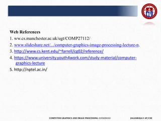 COMPUTER GRAPHICS AND IMAGE PROCESSING-1151CS113 JAGANRAJA.V AP/CSE
Web References
1. ww.cs.manchester.ac.uk/ugt/COMP27112/
2. www.slideshare.net/.../computer-graphics-image-processing-lecture-n.
3. http://www.cs.kent.edu/~farrell/cg02/reference/
4. https://www.university.youth4work.com/study-material/computer-
graphics-lecture
5. http://nptel.ac.in/
 