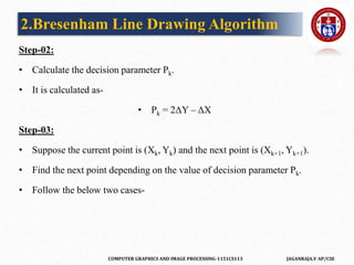 COMPUTER GRAPHICS AND IMAGE PROCESSING-1151CS113 JAGANRAJA.V AP/CSE
Step-02:
• Calculate the decision parameter Pk.
• It is calculated as-
• Pk = 2ΔY – ΔX
Step-03:
• Suppose the current point is (Xk, Yk) and the next point is (Xk+1, Yk+1).
• Find the next point depending on the value of decision parameter Pk.
• Follow the below two cases-
2.Bresenham Line Drawing Algorithm
 