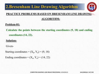 COMPUTER GRAPHICS AND IMAGE PROCESSING-1151CS113 JAGANRAJA.V AP/CSE
PRACTICE PROBLEMS BASED ON BRESENHAM LINE DRAWING
ALGORITHM-
Problem-01:
Calculate the points between the starting coordinates (9, 18) and ending
coordinates (14, 22).
Solution-
Given-
Starting coordinates = (X0, Y0) = (9, 18)
Ending coordinates = (Xn, Yn) = (14, 22)
2.Bresenham Line Drawing Algorithm
 