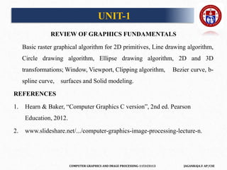 COMPUTER GRAPHICS AND IMAGE PROCESSING-1151CS113 JAGANRAJA.V AP/CSE
REVIEW OF GRAPHICS FUNDAMENTALS
Basic raster graphical algorithm for 2D primitives, Line drawing algorithm,
Circle drawing algorithm, Ellipse drawing algorithm, 2D and 3D
transformations; Window, Viewport, Clipping algorithm, Bezier curve, b-
spline curve, surfaces and Solid modeling.
REFERENCES
1. Hearn & Baker, “Computer Graphics C version”, 2nd ed. Pearson
Education, 2012.
2. www.slideshare.net/.../computer-graphics-image-processing-lecture-n.
UNIT-1
 