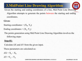 COMPUTER GRAPHICS AND IMAGE PROCESSING-1151CS113 JAGANRAJA.V AP/CSE
Given the starting and ending coordinates of a line, Mid Point Line Drawing
Algorithm attempts to generate the points between the starting and ending
coordinates.
Given-
Starting coordinates = (X0, Y0)
Ending coordinates = (Xn, Yn)
The points generation using Mid Point Line Drawing Algorithm involves the
following steps-
Step-01:
Calculate ΔX and ΔY from the given input.
These parameters are calculated as-
ΔX = Xn – X0
ΔY =Yn – Y0
3.MidPoint Line Drawing Algorithm
 