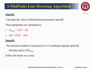 COMPUTER GRAPHICS AND IMAGE PROCESSING-1151CS113 JAGANRAJA.V AP/CSE
Step-02:
Calculate the value of initial decision parameter and ΔD.
These parameters are calculated as-
• Dinitial = 2ΔY – ΔX
• ΔD = 2(ΔY – ΔX)
Step-03:
The decision whether to increment X or Y coordinate depends upon the
flowing values of Dinitial.
Follow the below two cases-
3.MidPoint Line Drawing Algorithm
 