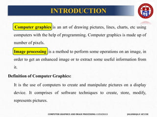 COMPUTER GRAPHICS AND IMAGE PROCESSING-1151CS113 JAGANRAJA.V AP/CSE
Computer graphics is an art of drawing pictures, lines, charts, etc using
computers with the help of programming. Computer graphics is made up of
number of pixels.
Image processing is a method to perform some operations on an image, in
order to get an enhanced image or to extract some useful information from
it.
Definition of Computer Graphics:
It is the use of computers to create and manipulate pictures on a display
device. It comprises of software techniques to create, store, modify,
represents pictures.
INTRODUCTION
 