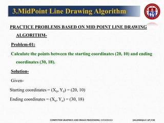 COMPUTER GRAPHICS AND IMAGE PROCESSING-1151CS113 JAGANRAJA.V AP/CSE
PRACTICE PROBLEMS BASED ON MID POINT LINE DRAWING
ALGORITHM-
Problem-01:
Calculate the points between the starting coordinates (20, 10) and ending
coordinates (30, 18).
Solution-
Given-
Starting coordinates = (X0, Y0) = (20, 10)
Ending coordinates = (Xn, Yn) = (30, 18)
3.MidPoint Line Drawing Algorithm
 