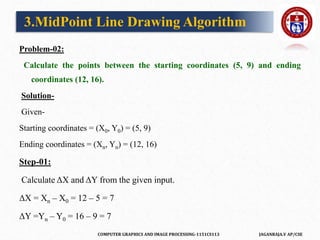 COMPUTER GRAPHICS AND IMAGE PROCESSING-1151CS113 JAGANRAJA.V AP/CSE
Problem-02:
Calculate the points between the starting coordinates (5, 9) and ending
coordinates (12, 16).
Solution-
Given-
Starting coordinates = (X0, Y0) = (5, 9)
Ending coordinates = (Xn, Yn) = (12, 16)
Step-01:
Calculate ΔX and ΔY from the given input.
ΔX = Xn – X0 = 12 – 5 = 7
ΔY =Yn – Y0 = 16 – 9 = 7
3.MidPoint Line Drawing Algorithm
 