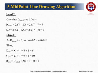 COMPUTER GRAPHICS AND IMAGE PROCESSING-1151CS113 JAGANRAJA.V AP/CSE
Step-02:
Calculate Dinitial and ΔD as-
Dinitial = 2ΔY – ΔX = 2 x 7 – 7 = 7
ΔD = 2(ΔY – ΔX) = 2 x (7 – 7) = 0
Step-03:
As Dinitial >= 0, so case-02 is satisfied.
Thus,
Xk+1 = Xk + 1 = 5 + 1 = 6
Yk+1 = Yk + 1 = 9 + 1 = 10
Dnew = Dinitial + ΔD = 7 + 0 = 7
3.MidPoint Line Drawing Algorithm
 