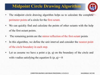 COMPUTER GRAPHICS AND IMAGE PROCESSING-1151CS113 JAGANRAJA.V AP/CSE
Midpoint Circle Drawing Algorithm
• The midpoint circle drawing algorithm helps us to calculate the complete
perimeter points of a circle for the first octant.
• We can quickly find and calculate the points of other octants with the help
of the first octant points.
• The remaining points are the mirror reflection of the first octant points
• In this algorithm, we define the unit interval and consider the nearest point
of the circle boundary in each step.
• Let us assume we have a point a (p, q) on the boundary of the circle and
with r radius satisfying the equation fc (p, q) = 0
 
