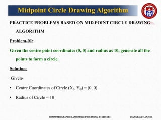 COMPUTER GRAPHICS AND IMAGE PROCESSING-1151CS113 JAGANRAJA.V AP/CSE
PRACTICE PROBLEMS BASED ON MID POINT CIRCLE DRAWING
ALGORITHM
Problem-01:
Given the centre point coordinates (0, 0) and radius as 10, generate all the
points to form a circle.
Solution-
Given-
• Centre Coordinates of Circle (X0, Y0) = (0, 0)
• Radius of Circle = 10
Midpoint Circle Drawing Algorithm
 