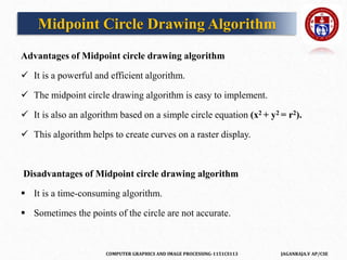 COMPUTER GRAPHICS AND IMAGE PROCESSING-1151CS113 JAGANRAJA.V AP/CSE
Advantages of Midpoint circle drawing algorithm
 It is a powerful and efficient algorithm.
 The midpoint circle drawing algorithm is easy to implement.
 It is also an algorithm based on a simple circle equation (x2 + y2 = r2).
 This algorithm helps to create curves on a raster display.
Disadvantages of Midpoint circle drawing algorithm
 It is a time-consuming algorithm.
 Sometimes the points of the circle are not accurate.
Midpoint Circle Drawing Algorithm
 