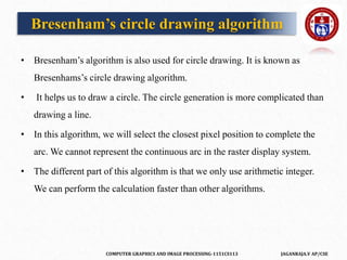COMPUTER GRAPHICS AND IMAGE PROCESSING-1151CS113 JAGANRAJA.V AP/CSE
• Bresenham’s algorithm is also used for circle drawing. It is known as
Bresenhams’s circle drawing algorithm.
• It helps us to draw a circle. The circle generation is more complicated than
drawing a line.
• In this algorithm, we will select the closest pixel position to complete the
arc. We cannot represent the continuous arc in the raster display system.
• The different part of this algorithm is that we only use arithmetic integer.
We can perform the calculation faster than other algorithms.
Bresenham’s circle drawing algorithm
 