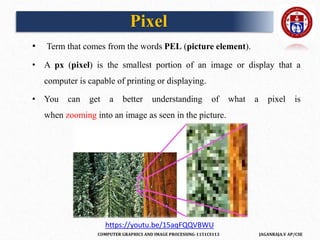 COMPUTER GRAPHICS AND IMAGE PROCESSING-1151CS113 JAGANRAJA.V AP/CSE
Pixel
• Term that comes from the words PEL (picture element).
• A px (pixel) is the smallest portion of an image or display that a
computer is capable of printing or displaying.
• You can get a better understanding of what a pixel is
when zooming into an image as seen in the picture.
https://youtu.be/15aqFQQVBWU
 