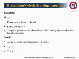 COMPUTER GRAPHICS AND IMAGE PROCESSING-1151CS113 JAGANRAJA.V AP/CSE
Procedure-
Given-
• Centre point of Circle = (X0, Y0)
• Radius of Circle = R
• The points generation using Bresenham Circle Drawing Algorithm involves
the following steps-
Step-01:
• Assign the starting point coordinates (X0, Y0) as-
• X0 = 0
• Y0 = R
Bresenham’s circle drawing algorithm
 