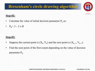 COMPUTER GRAPHICS AND IMAGE PROCESSING-1151CS113 JAGANRAJA.V AP/CSE
Step-02:
• Calculate the value of initial decision parameter Pk as-
• PK= 3 – 2 x R
Step-03:
• Suppose the current point is (Xk, Yk) and the next point is (Xk+1, Yk+1).
• Find the next point of the first octant depending on the value of decision
parameter Pk.
Bresenham’s circle drawing algorithm
 