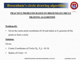 COMPUTER GRAPHICS AND IMAGE PROCESSING-1151CS113 JAGANRAJA.V AP/CSE
PRACTICE PROBLEMS BASED ON BRESENHAM CIRCLE
DRAWING ALGORITHM
Problem-01:
• Given the centre point coordinates (0, 0) and radius as 8, generate all the
points to form a circle.
Solution-
Given-
• Centre Coordinates of Circle (X0, Y0) = (0, 0)
• Radius of Circle = 8
Bresenham’s circle drawing algorithm
 