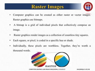 COMPUTER GRAPHICS AND IMAGE PROCESSING-1151CS113 JAGANRAJA.V AP/CSE
Raster Images
• Computer graphics can be created as either raster or vector images.
Raster graphics are bitmaps.
• A bitmap is a grid of individual pixels that collectively compose an
image.
• Raster graphics render images as a collection of countless tiny squares.
• Each square, or pixel, is coded in a specific hue or shade.
• Individually, these pixels are worthless. Together, they’re worth a
thousand words.
 