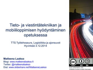 Tieto- ja viestintätekniikan ja 
mobiilioppimisen hyödyntäminen 
opetuksessa 
TTS Työtehoseura, Logistiikka ja ajoneuvot 
Hyvinkää 3.12.2014 
Matleena Laakso 
Blogi: www.matleenalaakso.fi 
Twitter: @matleenalaakso 
Diat: www.slideshare.net/MatleenaLaakso Kuva: jonbonsilver, CC0 
Esityksen kuvissa muitakin lisenssejä. 
 