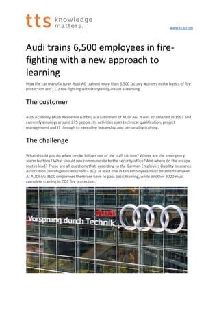 www.tt-s.com
Audi trains 6,500 employees in fire-
fighting with a new approach to
learning
How the car manufacturer Audi AG trained more than 6,500 factory workers in the basics of fire
protection and CO2 fire-fighting with storytelling-based e-learning.
The customer
Audi Academy (Audi Akademie GmbH) is a subsidiary of AUDI AG. It was established in 1993 and
currently employs around 275 people. Its activities span technical qualification, project
management and IT through to executive leadership and personality training.
The challenge
What should you do when smoke billows out of the staff kitchen? Where are the emergency
alarm buttons? What should you communicate to the security office? And where do the escape
routes lead? These are all questions that, according to the German Employers Liability Insurance
Association (Berufsgenossenschaft – BG), at least one in ten employees must be able to answer.
At AUDI AG 3600 employees therefore have to pass basic training, while another 3000 must
complete training in CO2 fire protection.
 