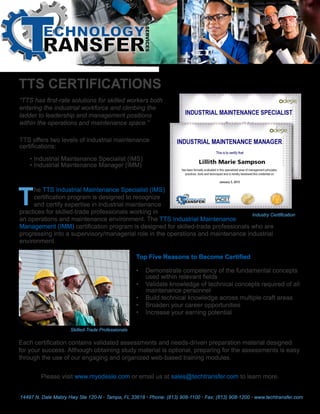“TTS has first-rate solutions for skilled workers both
entering the industrial workforce and climbing the
ladder to leadership and management positions
within the operations and maintenance space.”
TTS offers two levels of industrial maintenance
certifications:
• Industrial Maintenance Specialist (IMS)
• Industrial Maintenance Manager (IMM)
he TTS Industrial Maintenance Specialist (IMS)
certification program is designed to recognize
and certify expertise in industrial maintenance
practices for skilled-trade professionals working in
an operations and maintenance environment. The TTS Industrial Maintenance
Management (IMM) certification program is designed for skilled-trade professionals who are
progressing into a supervisory/managerial role in the operations and maintenance industrial
environment.
Each certification contains validated assessments and needs-driven preparation material designed
for your success. Although obtaining study material is optional, preparing for the assessments is easy
through the use of our engaging and organized web-based training modules.
Top Five Reasons to Become Certified
•	 Demonstrate competency of the fundamental concepts
used within relevant fields
•	 Validate knowledge of technical concepts required of all
maintenance personnel
•	 Build technical knowledge across multiple craft areas
•	 Broaden your career opportunities
•	 Increase your earning potential
Please visit www.myodesie.com or email us at sales@techtransfer.com to learn more.
14497 N. Dale Mabry Hwy Ste 120-N • Tampa, FL 33618 • Phone: (813) 908-1100 • Fax: (813) 908-1200 • www.techtransfer.com
TTS CERTIFICATIONS
Industry Certification
Skilled-Trade Professionals
T
 