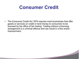Consumer Credit   The Consumer Credit Act 1974 requires most businesses that offer goods or services on credit or lend money to consumers to be licensed by the office of fair trading. Trading without a licensing arrangement is a criminal offence and can result in a fine and/or imprisonment. 