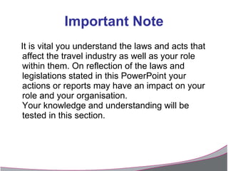Important Note It is vital you understand the laws and acts that affect the travel industry as well as your role within them. On reflection of the laws and legislations stated in this PowerPoint your actions or reports may have an impact on your role and your organisation. Your knowledge and understanding will be tested in this section. 