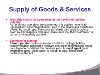 Supply of Goods & Services What this means for companies in the travel and tourism industry As far as tour operators are concerned, this applies not only to transport and accommodation but also to the advice and assistance offered by resort reps. The same standards also apply to advice given by travel agents, who must make sure that their information is correct and regularly updated. Examples in practice A  tour operator  continues to use a hotel for package holiday accommodation although it received a number of complaints about poor hygiene conditions the previous year. A  travel agent  gives information about visas which is not up-to-date. These both contravene the Act. 
