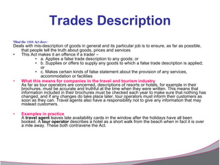 Trades Description What the 1968 Act does:   Deals with mis-description of goods in general and its particular job is to ensure, as far as possible, that people tell the truth about goods, prices and services  This Act makes it an offence if a trader –  a. Applies a false trade description to any goods; or  b. Supplies or offers to supply any goods to which a false trade description is applied; or  c. Makes certain kinds of false statement about the provision of any services, accommodation or facilities What this means for companies in the travel and tourism industry As far as tour operators are concerned, descriptions of resorts or hotels, for example in their brochures, must be accurate and truthful at the time when they were written. This means that information included in their brochures must be checked each year to make sure that nothing has changed, and if any changes do take place later, tour operators must inform their customers as soon as they can. Travel agents also have a responsibility not to give any information that may mislead customers. Examples in practice A  travel agent  leaves late availability cards in the window after the holidays have all been booked. A  tour operator  describes a hotel as a short walk from the beach when in fact it is over a mile away. These both contravene the Act. 