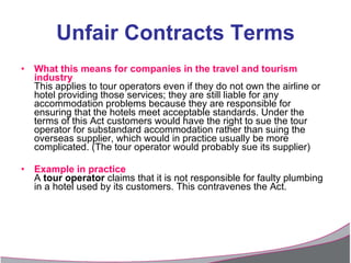 Unfair Contracts Terms What this means for companies in the travel and tourism industry This applies to tour operators even if they do not own the airline or hotel providing those services; they are still liable for any accommodation problems because they are responsible for ensuring that the hotels meet acceptable standards. Under the terms of this Act customers would have the right to sue the tour operator for substandard accommodation rather than suing the overseas supplier, which would in practice usually be more complicated. (The tour operator would probably sue its supplier) Example in practice A  tour operator  claims that it is not responsible for faulty plumbing in a hotel used by its customers. This contravenes the Act. 
