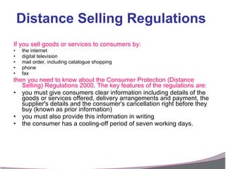 If you sell goods or services to consumers by: the internet  digital television  mail order, including catalogue shopping  phone  fax  then you need to know about the Consumer Protection (Distance  Selling) Regulations 2000. The key features of the regulations are: you must give consumers clear information including details of the goods or services offered, delivery arrangements and payment, the supplier's details and the consumer's cancellation right before they buy (known as prior information)  you must also provide this information in writing  the consumer has a cooling-off period of seven working days. Distance Selling Regulations 