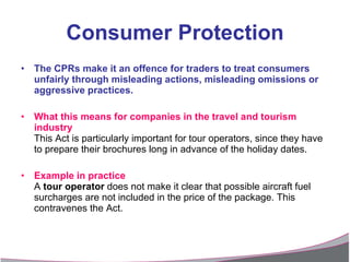 Consumer Protection The CPRs make it an offence for traders to treat consumers unfairly through misleading actions, misleading omissions or aggressive practices. What this means for companies in the travel and tourism industry This Act is particularly important for tour operators, since they have to prepare their brochures long in advance of the holiday dates. Example in practice A  tour operator  does not make it clear that possible aircraft fuel surcharges are not included in the price of the package. This contravenes the Act. 