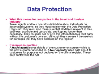 Data Protection What this means for companies in the travel and tourism industry Travel agents and tour operators hold data about individuals on automated systems, so they must register with the Data Protection Registrar. They must also make sure that all data is relevant to their business, accurate and up-to-date, and kept no longer than necessary. They must not sell or give this information to a third party without the customer's consent, although they can use it themselves for purposes that they have declared on the register. Examples in practice A  travel agent  leaves details of one customer on screen visible to the next customer attended to. A  tour operator  uses data about its customers for purposes not declared on the official register. These both contravene the Act. 