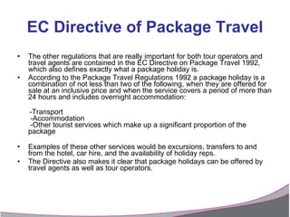 EC Directive of Package Travel The other regulations that are really important for both tour operators and travel agents are contained in the EC Directive on Package Travel 1992, which also defines exactly what a package holiday is.  According to the Package Travel Regulations 1992 a package holiday is a combination of not less than two of the following, when they are offered for sale at an inclusive price and when the service covers a period of more than 24 hours and includes overnight accommodation: -Transport   -Accommodation   -Other tourist services which make up a significant proportion of the package Examples of these other services would be excursions, transfers to and from the hotel, car hire, and the availability of holiday reps. The Directive also makes it clear that package holidays can be offered by travel agents as well as tour operators. 