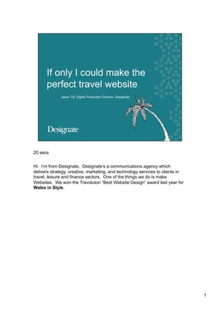 20 secs


Hi. I’m from Designate. Designate’s a communications agency which
delivers strategy, creative, marketing, and technology services to clients in
travel, leisure and finance sectors. One of the things we do is make
Websites. We won the Travoluton “Best Website Design” award last year for
Wales in Style.




                                                                                1
 