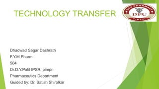 TECHNOLOGY TRANSFER
Dhadwad Sagar Dashrath
F.Y.M.Pharm
504
Dr.D.Y.Patil IPSR, pimpri
Pharmaceutics Department
Guided by: Dr. Satish Shirolkar
 
