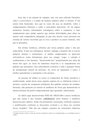 10
Este não é um manual de sedução, mas sim uma reflexão filosófica
sobre a convivência e o poder do homem (adulto) sobre si mesmo. É um
ensaio bem humorado, mas que às vezes dá asas ao desabafo, sobre o
comportamento feminino e sobre o auto-poder masculino. Se em alguns
momentos forneço informações estratégicas sobre a conquista, o faço
simplesmente para ajudar aqueles que sofrem dificuldades para obter ou
manter uma companheira adequada, já que elas muitas vezes possuem um
sistema de valores invertido que as leva a preferir os piores homens, fato
que as prejudica.
Em última instância, sofremos por nossa própria culpa e não por
culpa delas. O que nos enfraquece, destrói, subjuga e aniquila são os nossos
próprios desejos e sentimentos. A mulher simplesmente os aproveita
utilizando-os como ferramentas para nos atingir. Logo, a solução é
combatermos a nós mesmos, “dissolvendo-nos” psiquicamente por meio da
morte dos egos, ao invés de tentarmos forçá-las a se enquadrarem nos
padrões que desejamos. Sou radicalmente contrário a toda e qualquer forma
de manipulação mental do próximo. Ao invés de manipular o outro, é
melhor aprendermos a manipular a nós mesmos.
As pessoas de ambos os sexos se comportam de forma mecânica e
condicionada, sendo muito raras aquelas capazes de se rebelarem contra si
mesmas a ponto de escaparem totalmente dos padrões animais de conduta.
Portanto, não parecem ser muitas as mulheres da Terra que demonstram se
afastar bastante do perfil comportamental aqui apontado, infelizmente.
As idéias aqui desenvolvidas NÃO SE APLICAM a outras instâncias
que não sejam a das relações AMOROSAS entre homens e mulheres
heterossexuais adultos. Estão em permanente construção, sofrendo reajustes
e modificações conforme as discussões evoluem e os fatos nos revelam
novas verdades5
. Não são um simples conjunto de conclusões indutivas
5
E pode mesmo se dar o caso de um dia a hipótese inteira ser abandonada se a realidade assim o
exigir.
 