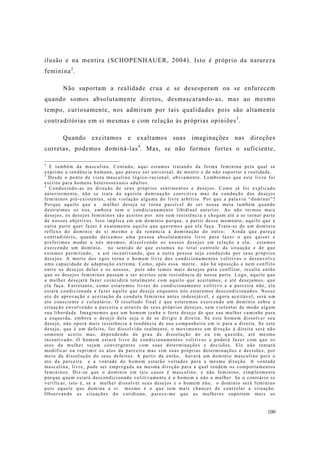 100
ilusão e na mentira (SCHOPENHAUER, 2004). Isto é próprio da natureza
feminina2
.
Não suportam a realidade crua e se desesperam ou se enfurecem
quando somos absolutamente diretos, desmascarando-as, mas ao mesmo
tempo, curiosamente, nos admiram por tais qualidades pois são altamente
contraditórias em si mesmas e com relação às próprias opiniões3
.
Quando excitamos e exaltamos suas imaginações nas direções
corretas, podemos dominá-las4
. Mas, se não formos fortes o suficiente,
2
E também da masculina. Contudo, aqui estamos tratando da forma feminina pela qual se
exprime a tendência humana, que parece ser universal, de mentir e de não suportar a realidade.
3
Desde o ponto de vista masculino lógico-racional, obviamente. Lembremos que este livro foi
escrito para homens heterossexuais adultos.
4
Conduzindo-as na direção de seus próprios sentimentos e desejos. Como já foi explicado
anteriormente, não se trata da egoísta dominação coercitiva mas da condução dos desejos
femininos pré-existentes, sem violação alguma do livre arbítrio. Por que a palavra “dominar”?
Porque aquilo que a mulher deseja se torna passível de ser nossa meta também quando
destruímos os eus, embora sem o condicionamento libidinal anterior. Ao não termos mais
desejos, os desejos femininos são aceitos por nós sem resistência e chegam até a se tornar parte
de nossos objetivos. Isso implica em um domínio porque, a partir desse momento, aquilo que a
outra parte quer fazer é exatamente aquilo que queremos que ela faça. Trata-se de um domínio
reflexo do domínio de si mesmo e da renúncia à dominação do outro. Ainda que pareça
contraditório, quando deixamos uma pessoa absolutamente livre para fazer o que quiser e
preferimos mudar a nós mesmos, dissolvendo os nossos desejos em relação a ela, estamos
exercendo um domínio, no sentido de que estamos no total controle da situação e de que
estamos permitindo, e até incentivando, que a outra pessoa seja conduzida por seus próprios
desejos. A morte dos egos torna o homem livre dos condicionamentos volitivos e desenvolve
uma capacidade de adaptação extrema. Como, após essa morte, não há oposição e nem conflito
entre os desejos delas e os nossos, pois não temos mais desejos para conflitar, resulta então
que os desejos femininos passam a ser aceitos sem resistência de nossa parte. Logo, aquilo que
a mulher desejará fazer coincidirá totalmente com aquilo que aceitamos, e até desejamos, que
ela faça. Entretanto, como estaremos livres do condicionamento volitivo e a parceira não, ela
estará condicionada a fazer aquilo que deseja enquanto nós estaremos descondicionados. Nosso
ato de aprovação e aceitação da conduta feminina antes indesejável, e agora aceitável, será um
ato consciente e voluntário. O resultado final é que estaremos exercendo um domínio sobre a
situação envolvendo a parceira e através de seus próprios desejos, sem violentar de modo algum
sua liberdade. Imaginemos que um homem tenha o forte desejo de que sua mulher caminhe para
a esquerda, embora o desejo dela seja o de se dirigir à direita. Se este homem dissolver seu
desejo, não oporá mais resistência à tendência de sua companheira em ir para a direita. Se este
desejo, que é um defeito, for dissolvido realmente, o movimento em direção à direita será não
somente aceito mas, dependendo do grau de dissolução do eu em questão, até mesmo
incentivado. O homem estará livre de condicionamentos volitivos e poderá fazer com que os
atos da mulher sejam convergentes com suas determinações e decisões. Ele não tentará
modificar ou reprimir os atos da parceira mas sim suas próprias determinações e decisões, por
meio da dissolução do seus defeitos. A partir de então, haverá um domínio masculino pois o
ato da parceira e a vontade do homem estarão voltados para a mesma direção. A vontade
masculina, livre, pode ser empregada na mesma direção para a qual tendem os comportamentos
femininos. Diz-se que o domínio em tais casos é masculino, e não feminino, simplesmente
porque quem estará descondicionado volitivamente é o homem e não a mulher. Se o contrário se
verificar, isto é, se a mulher dissolver seus desejos e o homem não, o domínio será feminino
pois aquele que domina a si mesmo é o que tem mais chances de controlar a situação.
Observando as situações do cotidiano, parece-me que as mulheres suportam mais os
 