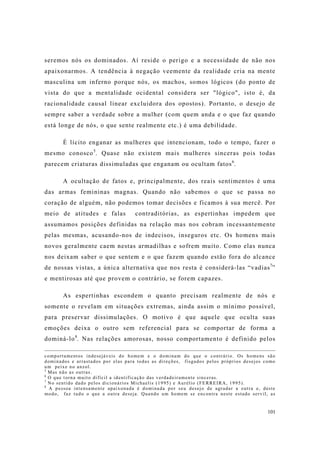 101
seremos nós os dominados. Aí reside o perigo e a necessidade de não nos
apaixonarmos. A tendência à negação veemente da realidade cria na mente
masculina um inferno porque nós, os machos, somos lógicos (do ponto de
vista do que a mentalidade ocidental considera ser "lógico", isto é, da
racionalidade causal linear excluidora dos opostos). Portanto, o desejo de
sempre saber a verdade sobre a mulher (com quem anda e o que faz quando
está longe de nós, o que sente realmente etc.) é uma debilidade.
É lícito enganar as mulheres que intencionam, todo o tempo, fazer o
mesmo conosco5
. Quase não existem mais mulheres sinceras pois todas
parecem criaturas dissimuladas que enganam ou ocultam fatos6
.
A ocultação de fatos e, principalmente, dos reais sentimentos é uma
das armas femininas magnas. Quando não sabemos o que se passa no
coração de alguém, não podemos tomar decisões e ficamos à sua mercê. Por
meio de atitudes e falas contraditórias, as espertinhas impedem que
assumamos posições definidas na relação mas nos cobram incessantemente
pelas mesmas, acusando-nos de indecisos, inseguros etc. Os homens mais
novos geralmente caem nestas armadilhas e sofrem muito. Como elas nunca
nos deixam saber o que sentem e o que fazem quando estão fora do alcance
de nossas vistas, a única alternativa que nos resta é considerá-las “vadias7
”
e mentirosas até que provem o contrário, se forem capazes.
As espertinhas escondem o quanto precisam realmente de nós e
somente o revelam em situações extremas, ainda assim o mínimo possível,
para preservar dissimulações. O motivo é que aquele que oculta suas
emoções deixa o outro sem referencial para se comportar de forma a
dominá-lo8
. Nas relações amorosas, nosso comportamento é definido pelos
comportamentos indesejáveis do homem e o dominam do que o contrário. Os homens são
dominados e arrastados por elas para todas as direções, fisgados pelos próprios desejos como
um peixe no anzol.
5
Mas não as outras.
6
O que torna muito difícil a identificação das verdadeiramente sinceras.
7
No sentido dado pelos dicionários Michaelis (1995) e Aurélio (FERREIRA, 1995).
8
A pessoa intensamente apaixonada é dominada por seu desejo de agradar a outra e, deste
modo, faz tudo o que a outra deseja. Quando um homem se encontra neste estado servil, as
 