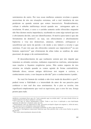 102
sentimentos do outro. Por isso essas mulheres somente revelam o quanto
necessitam de nós em situações extremas, sob a real iminência de nos
perderem ou quando sentem que somos inacessíveis. Paradoxalmente,
voltam à soberba indiferença inicial quando nos entregamos após se
revelarem. O amor, o sexo e o carinho somente serão oferecidos enquanto
não lhes dermos muita importância, recebendo-os como algo natural que nos
é obviamente devido, sem nos identificarmos. O motivo para tanto é que são
ferramentas de domínio9
, ou seja, seu oferecimento é absolutamente
hipócrita e visa nos domesticar, amansar, submeter, enfraquecer e
sensibilizar por meio da paixão e de modo a nos induzir a revelar o que
sentimos. É por isto que são oferecidos somente aos imprestáveis10
ou aos
homens superiores11
que eliminaram da alma todas as sombras do amor
passional, do apego e do sentimentalismo.
O desconhecimento do que realmente sentem por nós impede que
tomemos as atitudes corretas, tenhamos expectativas realistas, antecipemos
suas reações e façamos exigências justas. Não somos capazes de nos
orientar na relação quando as vemos agindo de forma contraditória.
Sabendo disso, nossas amigas deliciosas nos negam a certeza, o
conhecimento exato, e nos lançam na dúvida12
pois o conhecimento é poder.
Se você for homem de verdade e não tiver medo de descobrir o pior13
,
poderá testar a fidelidade e a intensidade do amor de sua parceira para
conhecer o teor real dos seus sentimentos. Se o pior se revelar, isto
significará simplesmente que você se equivocou, que o erro foi seu. Esteja
pronto para tudo.
mulheres costumam dizer que ele “está comendo aqui na minha mão”, em uma alusão direta ao
comportamento do dócil cachorro vira-lata.
9
É a isso que se refere Salmanshon (1994). Todo o seu livro é dedicado a esta habilidade
feminina de adestrar o homem como um cão.
10
Infelizmente, pois os imprestáveis não possuem escrúpulo algum em enganar e, além do mais,
são insensíveis ao sofrimento emocional alheio.
11
Parece-me que as mulheres costumam confundir os dois tipos de homens.
12
É a maior inteligência emocional feminina que lhes permite dar a nós esses bailes na guerra
da paixão.
13
Por estar emocionalmente desenvolvido.
 