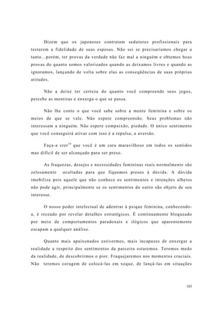 103
Dizem que os japoneses contratam sedutores profissionais para
testarem a fidelidade de suas esposas. Não sei se precisaríamos chegar a
tanto...porém, ter provas da verdade não faz mal a ninguém e obtemos boas
provas do quanto somos valorizados quando as deixamos livres e quando as
ignoramos, lançando de volta sobre elas as conseqüências de suas próprias
atitudes.
Não a deixe ter certeza do quanto você compreende seus jogos,
percebe as mentiras e enxerga o que se passa.
Não lhe conte o que você sabe sobre a mente feminina e sobre os
meios de que se vale. Não espere compreensão. Seus problemas não
interessam a ninguém. Não espere compaixão, piedade. O único sentimento
que você conseguirá ativar com isso é a repulsa, a aversão.
Faça-a crer14
que você é um cara maravilhoso em todos os sentidos
mas difícil de ser alcançado para ser preso.
As fraquezas, desejos e necessidades femininas reais normalmente são
zelosamente ocultadas para que fiquemos presos à dúvida. A dúvida
imobiliza pois aquele que não conhece os sentimentos e intenções alheios
não pode agir, principalmente se os sentimentos do outro são objeto de seu
interesse.
O nosso poder intelectual de adentrar à psique feminina, conhecendo-
a, é receado por revelar detalhes estratégicos. É continuamente bloqueado
por meio de comportamentos paradoxais e ilógicos que aparentemente
escapam a qualquer análise.
Quanto mais apaixonados estivermos, mais incapazes de enxergar a
realidade a respeito dos sentimentos da parceira estaremos. Teremos medo
da realidade, de descobrirmos o pior. Fraquejaremos nos momentos cruciais.
Não teremos coragem de colocá-las em xeque, de lançá-las em situações
 