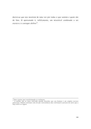 104
decisivas que nos mostrem de uma vez por todas o que sentem e quem são
de fato. O apaixonado é, infelizmente, um miserável condenado a ser
escravo e a carregar chifres15
.
14
Sem simular mas transformando-se realmente.
15
A mulher não se sente realizada quando descobre que seu homem é um simples escravo
emocional. Poderá continuar com ele por conveniência mas continuará à procura de outro que a
faça sentir-se segura.
 