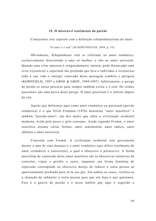 105
15. O miserável sentimento da paixão
Comecemos este capítulo com a definição schopenhaueriana do amor:
“O amor é o mal” (SCHOPENHAUER, 2004, p. 33).
Obviamente, Schopenhauer está se referindo ao amor romântico,
exclusivamente direcionado a uma só mulher, e não ao amor universal.
Quando uma crise amorosa é exageradamente intensa, pode desencadar uma
crise existencial e espiritual tão profunda que leva o indivíduo a revalorizar
toda a sua vida e emergir renovado desta passagem sombria e perigosa
(KORNFIELD, 1997 e GROF & GROF, 1989/1997). Infelizmente, o perigo
de perder-se nesse percurso para sempre também existe e é real. Os crimes
passionais são uma prova deste perigo. O amor passional é o inferno depois
do céu.
Aquilo que definimos aqui como amor romântico ou passional (paixão
romântica) é o que Erich Frommm (1976) denomina "amor neurótico" e
também "pseudo-amor", um dos males que afeta a civilização ocidental
moderna, ávida pela posse e pelo consumo. Ainda segundo Fromm, o amor
neurótico assume várias formas: amor sentimental, amor sádico, amor
idólatra e amor narcisista.
Concordo com Fromm. A civilização ocidental está gravemente
doente e uma de suas doenças é o amor romântico (que difere totalmente do
amor verdadeiro e consciente), o qual é obsessivo e possessivo. A forma
masculina de expressão deste amor neurótico são as obsessivas tentativas de
controlar, vigiar e proibir o outro, enquanto sua forma feminina de
expressão corresponde ao obsessivo desejo de induzir a outra pessoa ao
apaixonamento profundo para tê-la aos pés. Em ambos os casos, verifica-se
a intenção de submeter a outra pessoa para que ela faça o que queremos.
Esta é a guerra da paixão e é nesse âmbito que aqui é sugerido o
 