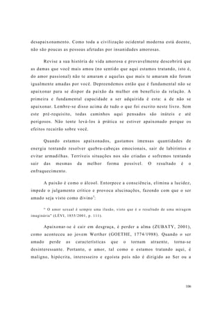 106
desapaixonamento. Como toda a civilização ocidental moderna está doente,
não são poucas as pessoas afetadas por insanidades amorosas.
Revise a sua história de vida amorosa e provavelmente descobrirá que
as damas que você mais amou (no sentido que aqui estamos tratando, isto é,
do amor passional) não te amaram e aquelas que mais te amaram não foram
igualmente amadas por você. Depreendemos então que é fundamental não se
apaixonar para se dispor da paixão da mulher em benefício da relação. A
primeira e fundamental capacidade a ser adquirida é esta: a de não se
apaixonar. Lembre-se disso acima de tudo o que foi escrito neste livro. Sem
este pré-requisito, todas caminhos aqui pensados são inúteis e até
perigosos. Não tente levá-los à prática se estiver apaixonado porque os
efeitos recairão sobre você.
Quando estamos apaixonados, gastamos imensas quantidades de
energia tentando resolver quebra-cabeças emocionais, sair de labirintos e
evitar armadilhas. Terríveis situações nos são criadas e sofremos tentando
sair das mesmas da melhor forma possível. O resultado é o
enfraquecimento.
A paixão é como o álcool. Entorpece a consciência, elimina a lucidez,
impede o julgamento crítico e provoca alucinações, fazendo com que o ser
amado seja visto como divino1
:
“ O amor sexual é sempre uma ilusão, visto que é o resultado de uma miragem
imaginária” (LÉVI, 1855/2001, p. 111).
Apaixonar-se é cair em desgraça, é perder a alma (ZUBATY, 2001),
como aconteceu ao jovem Werther (GOETHE, 1774/1988). Quando o ser
amado perde as características que o tornam atraente, torna-se
desinteressante. Portanto, o amor, tal como o estamos tratando aqui, é
maligno, hipócrita, interesseiro e egoísta pois não é dirigido ao Ser ou a
 