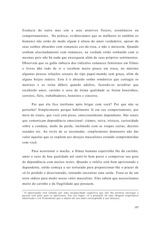 107
Essência do outro mas sim a seus atrativos físicos, econômicos ou
comportamentais. Na prática, evidenciamos que as mulheres (e também os
homens) não estão de modo algum à altura do amor verdadeiro, apesar de
seus sonhos absurdos com romances cor-de-rosa, e não o merecem. Quando
sonham alucinadamente com romances, na verdade estão sonhando com si
mesmas pois não há nada que enxerguem além de seus próprios sentimentos.
Observem que os galãs imbecis dos ridículos romances femininos em filmes
e livros dão tudo de si e recebem muito pouco em troca, no máximo
algumas poucas relações sexuais do tipo papai-mamãe sem graça, além de
alguns beijos inúteis. Este é o absurdo sonho romântico que contagia os
meninos e os torna débeis quando adultos, fazendo-os acreditar que
receberão amor, carinho e sexo de ótima qualidade se forem bonzinhos,
corretos, fiéis, trabalhadores, honestos e sinceros.
Por que ela fica incólume após brigar com você? Por que não se
perturba? Simplesmente porque habilmente lê em seu comportamento, por
meio de sinais, que você está preso, emocionalmente dependente. São sinais
que comunicam dependência emocional: ciúmes, raiva, tristeza, curiosidade
sobre a conduta, medo da perda, incômodo com as roupas curtas, decotes
ousados etc. Ao invés de se incomodar, simplesmente demonstre não dar
valor àquelas que se expõem aos desejos masculinos estando comprometidas
com você.
Para acorrentar o macho, a fêmea humana espertinha lhe dá carinho,
amor e sexo de boa qualidade até sentí-lo bem preso e comprovar seu grau
de dependência com muitos testes. Quando o infeliz está bem aprisionado e
dependente, então começa a ser torturado para proporcionar-lhe o prazer de
vê-lo perdido e desorientado, tentando encontrar uma saída. Trata-se de um
teste sádico para medir nosso valor masculino. Elas sabem que necessitamos
muito do carinho e da fragilidade que possuem.
1
O apaixonado está tomado por uma incapacidade cognitiva que não lhe permite enxergar a
pessoa real pela qual se apaixonou. Em seu lugar, vê a projeção de uma imagem arquetípica
idealizada e crê firmemente que o objeto do seu amor corresponde à sua fantasia.
 